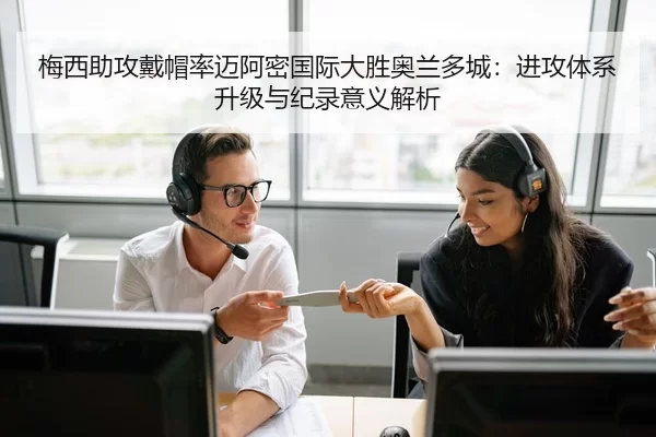 梅西助攻戴帽率迈阿密国际大胜奥兰多城：进攻体系升级与纪录意义解析